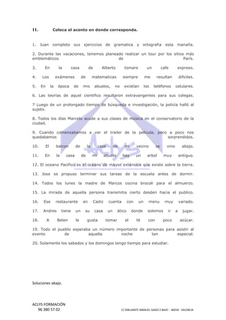 11.

Coloca el acento en donde corresponda.

1. Juan

completo

sus ejercicios de gramatica

y ortografia

esta

manaña.

2. Durante las vacaciones, tenemos planeado realizar un tour por los siti
sitios más
emblemáticos
de
París.
3.

En

4.

Los

5.

En

la

casa

exámenes
la

época

de

de

mis

tomare

matematicas

de

Alberto

siempre

abuelos,

no

un

cafe

expreso.

resultan

dificiles.

teléfonos

celulares.

me

existían

los

6. Las teorías de aquel cientifico resultaron extravangentes para sus colegas.
resultaron
7 Luego de un prolongado tiempo de búsqueda e investigación, la policía halló al
sujeto.
8. Todos los días Marcelo acude a sus clases de música en el conservatorio de la
ciudad.
9. Cuando comenzabamos a ver el trailer de la pelicula, poco a poco nos
quedabamos
sorprendidos.
10.

El

balcon

11.

En

la

de

casa

la
de

casa
mi

de

mi

abuelo

vecino

hay

un

se

vino

arbol

abajo.

muy

antiguo.

12. El oceano Pacifico es el oceano de mayor extension que existe sobre la tierra.
13. Jose se propuso terminar sus tareas de la escuela antes de dormir.
14. Todos los lunes la madre de Marcos cocina brocoli para el almuerzo.
15. La mirada de aquella persona transmitia cierto desden hacia el publico.
16.

Ese

17.

Andres

18.

A

restaurante
tiene
Belen

un
le

en
su

Cadiz
casa

gusta

cuenta
un
tomar

con
con

ático
el

un

donde
té

menu

muy

solemos
con

ir

poco

variado.
a

jugar.
azúcar.

19. Todo el pueblo esperaba un número importante de personas para asistir al
evento
de
aquella
noche
tan
especial.
20. Solamente los sabados y los domingos tengo tiempo para estudiar.
0.

Soluciones abajo.

ACLYS FORMACIÓN
96 380 57 02

C/ DIBUJANTE MANUEL GAGO 2 BA - 46018 - VALENCIA
ANTE
BAJO

 