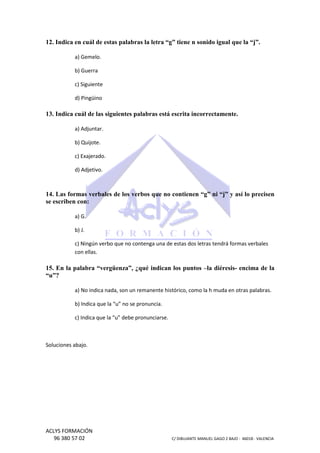 12. Indica en cuál de estas palabras la letra “g” tiene n sonido igual que la “j”.
a) Gemelo.
b) Guerra
c) Siguiente
d) Pingüino

13. Indica cuál de las siguientes palabras está escrita incorrectamente.
a) Adjuntar.
b) Quijote.
c) Exajerado.
d) Adjetivo.

14. Las formas verbales de los verbos que no contienen “g” ni “j” y así lo precisen
se escriben con:
a) G.
b) J.
c) Ningún verbo que no contenga una de estas dos le
letras tendrá formas verbales
á
con ellas.

15. En la palabra “vergüenza”, ¿qué indican los puntos –la diéresis encima de la
la diéresis“u”?
a) No indica nada, son un remanente histórico, como la h muda en otras palabras.
histórico,
b) Indica que la “u” no se pronuncia.
c) Indica que la “u” debe pronunciarse.
ue

Soluciones abajo.

ACLYS FORMACIÓN
96 380 57 02

C/ DIBUJANTE MANUEL GAGO 2 BA - 46018 - VALENCIA
ANTE
BAJO

 