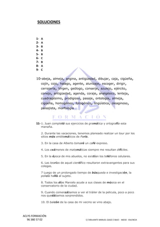SOLUCIONES

123456789-

A
A
B
B
B
C
B
A
C

10-abeja, almeja, angina, antigüedad, dibujar, caja, cigüeña,
cojín, cojo, halago, agente, alunizaje, escoger, dirigir,
cerrajería, Virgen, geólogo, conserje, azulejo, ejército,
conejo, antigüedad, agenda, coraje, analgésico, lenteja,
cuadragésimo, prodigioso, pasaje, ontología, almeja,
cigüeña, homogéneo, fotogénico, lingüística, oleaginoso,
paisajista, morfología

11- 1. Juan comple sus ejercicios de gramática y ortogra esta
completó
ortografía
manaña.
2. Durante las vacaciones, tenemos planeado realizar un tour por los
sitios más emble
emblemáticos de París.
3. En la casa de Alberto tomaré un café expreso.
menes
4. Los exámenes de matemáticas siempre me resultan difíciles.
5. En la época de mis abuelos, no existían los teléfonos celulares.
poca
fonos
6. Las teorías de aquel científico resultaron extravangentes para sus
as
colegas.
7 Luego de un prolongado tiempo de búsqueda e investigaci
investigación, la
policía halló al sujeto.
lló
8. Todos los días Marcelo acude a sus clases de música en el
sica
conservatorio de la ciudad.
9. Cuando comen
comenzábamos a ver el tráiler de la pelicula, poco a poco
nos quedábamos sorprendidos.
bamos
cón
10. El balcón de la casa de mi vecino se vino abajo.

ACLYS FORMACIÓN
96 380 57 02

C/ DIBUJANTE MANUEL GAGO 2 BA - 46018 - VALENCIA
ANTE
BAJO

 