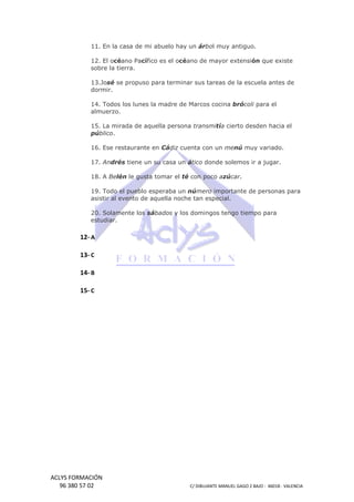 11. En la casa de mi abuelo hay un árbol muy antiguo.
l
12. El océano Pa
ano Pacífico es el océano de mayor extensión que existe
ón
sobre la tierra.
13.José se propuso para terminar sus tareas de la escuela antes de
dormir.
14. Todos los lunes la madre de Marcos cocina brócoli para el
almuerzo.
15. La mirada de aquella persona transmitía cierto desden hacia el
público.
16. Ese restaurante en Cádiz cuenta con un menú muy variado.
17. Andrés tiene un su casa un ático donde solemos ir a jugar.
18. A Belén le gusta tomar el té con poco azúcar.
19. Todo el pueblo esperaba un número importante de personas para
9.
asistir al evento de aquella noche tan especial.
20. Solamente los sábados y los domingos tengo tiempo para
estudiar.

12- A
13- C
14- B
15- C

ACLYS FORMACIÓN
96 380 57 02

C/ DIBUJANTE MANUEL GAGO 2 BA - 46018 - VALENCIA
ANTE
BAJO

 