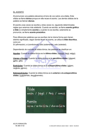 EL ACENTO
Al pronunciar una palabra elevamos el tono de voz sobre una sílaba. Esta
sílaba se llama tónica porque en ella recae el acento. Las demás sílabas de la
palabra se llaman átonas
átonas.
El acento unas veces se escribe y otras veces no, siguiendo determinadas
reglas que veremos más adelante. Cuando se escribe, se llama acento gráfico
s
o tilde (o simplemente acento) y cuando no se escribe, solamente se
acento)
pronuncia, se llama acento prosódico
prosódico.
Para diferenciar palabras que se escriben de la misma forma pero tienen
distinto significado, según donde lleven el acento, se utiliza la tilde diacrítica
to
diacrítica,
como en:
Sí (afirmación), si (condicional); sólo (solamente), solo (soledad).
Dependiendo de cual sea la sílaba tónica, las palabras se clasifican en:
Agudas: Cuando la sílaba tónica es la última sílaba; (camión, fa
:
, farol, sabor).
Llanas o Graves: Cuando la sílaba tónica es la penúltima sílaba (césped,
:
sílaba;
gafas, silla).
:
; (pájaro,
Esdrújulas: Cuando la sílaba tónica es la antepenúltima sílaba; (
carátula, pánico).
Sobreesdrújulas: Cuando la sílaba tónica es la anterior a la antepenúltima
:
sílaba; (cuéntamelo, devuél
vuélvemelo).

ACLYS FORMACIÓN
96 380 57 02

C/ DIBUJANTE MANUEL GAGO 2 BA - 46018 - VALENCIA
ANTE
BAJO

 