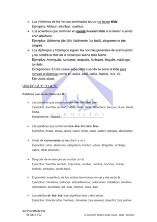 Los infinitivos de los verbos terminados en uir no llevan tilde
tilde.
Ejemplos: Atribuir, distr
ibuir, distribuir, sustituir.
Los adverbios que terminan en mente llevarán tilde si la tenían cuando
eran adjetivos.
Ejemplos: Útilmente (de útil), fácilmente (de fácil), alegrem
alegremente (de
alegre).
Los diptongos y triptongos siguen las normas generales de acentuación
y se pondrá la tilde en la vocal que suena más fuerte.
Ejemplos: Averiguáis, cuídame, después, huésped, lleguéis, náufrago,
lleguéis,
también.
Excepciones: En los casos especiales cuando se pone la tilde para
romper el diptongo como en actúa, baúl, caída, habría, raíz, tío.
Ejercicios abajo.
USO DE LA “B” Y LA “V”
Palabras que se escriben con B

Las palabras que contienen bla- ble- bli- blo- blu-.
Ejemplos: Tiembla, tembló, habla, cable, tabla, Biblioteca, bloque, blusa, bledo,
Biblia.
Excepciones: Vladimir.
Las palabras que contienen bra- bre- bri- bro- bru- .
Ejemplos: Brasa, breve, cobra, cubr brote, bruto, colibrí, abrupto, abrumador.
cubre,
,
Antes de consonante se escribe b y no v.
Ejemplos: Libre, abdomen, obligatorio, lombriz, obvio, Brigadier, ombligo,
cabra, tabla absoluto…
Después de m siempre se escribe con b.
Ejemplos: Tiembla, tembló, Colombia, cambio, hombre, hombro, timbre,
émbolo, embalse, zambullirse.
alse,
El pretérito imperfecto de los verbos terminados en -ar y del verbo ir.
Ejemplos: Cantabas, bailabas, estudiábamos, ordenaban, hablabais, miraban,
caminabas, apuntaba, iba, ibas, íb
íbamos, ibais, iban.
Los prefijos bi- bis- biz- que significan dos o dos veces.
Ejemplos: Bimotor (dos motores), bimestre (dos meses), bisectriz (dos partes

ACLYS FORMACIÓN
96 380 57 02

C/ DIBUJANTE MANUEL GAGO 2 BA - 46018 - VALENCIA
ANTE
BAJO

 