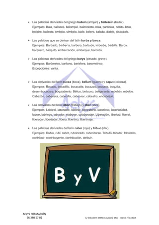 Las palabras derivadas del griego ballein (arrojar) y ballezein (bailar).
Ejemplos: Bala, balística, balompié, baloncesto, bola, parábola, bólido, bolo,
boliche, ballesta, émbolo, símbolo, baile, bolero, balada, diablo, discóbolo.
diablo,
Las palabras que se derivan del latín barba y barca.
Ejemplos: Barbado, barbería, barbero, barbudo, imberbe, barbilla. Barco,
barquero, barquito, embarcación, e
embarque, barcaza.
Las palabras derivadas del griego barys (pesado, grave).
Ejemplos: Barómetro, barítono, barisfera, barométrico.
Excepciones: varita.

Las derivadas del latín bucca (boca), bellum (guerra) y caput (cabeza).
Ejemplos: Bocado, bocadillo, bocacalle, bocazas, boquete, boquilla,
desembocadura, boquiabierto. Bélico, belicoso, beligerante, rebelión, rebelde.
Bélico,
Cabezón, cabecera, cabecilla, cabecear, cab
cabestro, encabezar.
Las derivadas del latín labor (trabajo) y liber (libre).
Ejemplos: Laboral, laborable, laborar, laboratorio, laborioso, laboriosidad,
labrar, labriego, labrador, elaborar, colaborador. Liberación, libertad, liberal,
go,
liberador, libertador, libero, libert
libertino, libertinaje.
Las palabras derivadas del latín ruber (rojo) y tribuo (dar).
Ejemplos: Rubio, rubí, rubor, ruborizado, ruborizarse. Tributo, trib
tributar, tributario,
contribuir, contribuyente, contribución, atribuir.

ACLYS FORMACIÓN
96 380 57 02

C/ DIBUJANTE MANUEL GAGO 2 BA - 46018 - VALENCIA
ANTE
BAJO

 