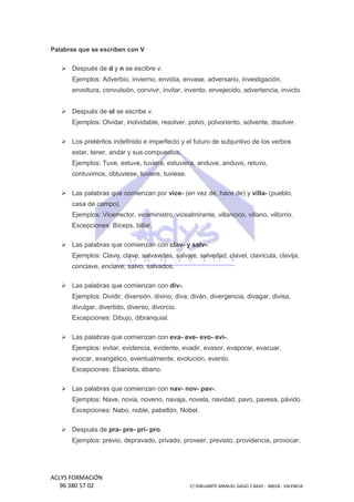 Palabras que se escriben con V

Después de d y n se escibre v.
Ejemplos: Adverbio, invierno, envidia, envase, adversario, investigación,
envoltura, convulsión, convivir, invitar, invento, envejecido, advertencia, invicto.
Después de ol se escribe v.
Ejemplos: Olvidar, inolvidable, resolver, polvo, polvoriento, solvente, disolver.
solvente,
Los pretéritos indefinido e imperfecto y el futuro de subjuntivo de los verbos
estar, tener, andar y sus compuestos.
Ejemplos: Tuve, estuve, tuviera, estuviera, anduve, anduvo, retuvo,
contuvimos, obtuviese, tuviere, tuviese.
Las palabras que comienzan por vice- (en vez de, hace de) y villa (pueblo,
villacasa de campo).
Ejemplos: Vicerrector, viceministro, vicealmirante, villancico, villano, villorrio.
Excepciones: Bíceps, billar.
s:
Las palabras que comienzan con clav- y salv-.
Ejemplos: Clavo, clave, salvavidas, salvaje, salvedad, clavel, clavícula, clavija,
conclave, enclave, salvo, salvados.
Las palabras que comienzan con div-.
Ejemplos: Dividir, diversión, divino, diva, diván, divergencia, divagar, divisa,
divulgar, divertido, diverso, divorcio.
ido,
Excepciones: Dibujo, dibranquial.
Las palabras que comienzan con eva- eve- evo- evi-.
Ejemplos: evitar, evidencia, evidente, evadir, evasor, evaporar, evacuar,
evocar, evangélico, eventualmente, evolución, evento.
Excepciones: Ebanista, ébano.
Las palabras que comienzan con nav- nov- pav-.
Ejemplos: Nave, novia, noveno, navaja, novela, navidad, pavo, pavesa, pávido.
Excepciones: Nabo, noble, pabellón, Nobel.
Después de pra- pre pri- pro.
preEjemplos: previo, depravado, privado, proveer, previsto, providencia, provocar,
privado,

ACLYS FORMACIÓN
96 380 57 02

C/ DIBUJANTE MANUEL GAGO 2 BA - 46018 - VALENCIA
ANTE
BAJO

 
