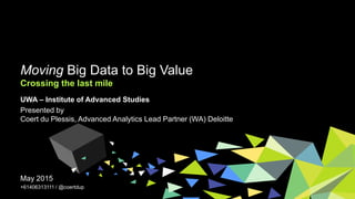 Moving Big Data to Big Value
Crossing the last mile
May 2015
+61406313111 / @coertdup
UWA – Institute of Advanced Studies
Presented by
Coert du Plessis, Advanced Analytics Lead Partner (WA) Deloitte
 