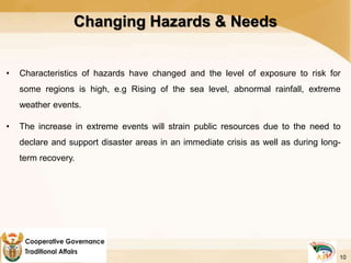 Changing Hazards & Needs
• Characteristics of hazards have changed and the level of exposure to risk for
some regions is high, e.g Rising of the sea level, abnormal rainfall, extreme
weather events.
• The increase in extreme events will strain public resources due to the need to
declare and support disaster areas in an immediate crisis as well as during long-
term recovery.
10
 