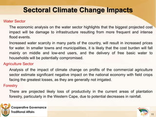 Sectoral Climate Change Impacts
Water Sector
The economic analysis on the water sector highlights that the biggest projected cost
impact will be damage to infrastructure resulting from more frequent and intense
flood events.
Increased water scarcity in many parts of the country, will result in increased prices
for water. In smaller towns and municipalities, it is likely that the cost burden will fall
mainly on middle and low-end users, and the delivery of free basic water to
households will be potentially compromised.
Agriculture Sector
Analysis of the impact of climate change on profits of the commercial agriculture
sector estimate significant negative impact on the national economy with field crops
facing the greatest losses, as they are generally not irrigated.
Forestry
There are projected likely loss of productivity in the current areas of plantation
forestry, particularly in the Western Cape, due to potential decreases in rainfall.
11
 