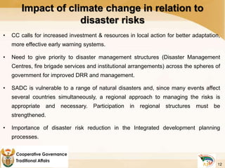 Impact of climate change in relation to
disaster risks
• CC calls for increased investment & resources in local action for better adaptation,
more effective early warning systems.
• Need to give priority to disaster management structures (Disaster Management
Centres, fire brigade services and institutional arrangements) across the spheres of
government for improved DRR and management.
• SADC is vulnerable to a range of natural disasters and, since many events affect
several countries simultaneously, a regional approach to managing the risks is
appropriate and necessary. Participation in regional structures must be
strengthened.
• Importance of disaster risk reduction in the Integrated development planning
processes.
12
 