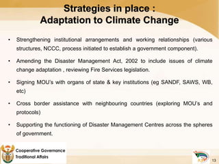 Strategies in place :
Adaptation to Climate Change
• Strengthening institutional arrangements and working relationships (various
structures, NCCC, process initiated to establish a government component).
• Amending the Disaster Management Act, 2002 to include issues of climate
change adaptation , reviewing Fire Services legislation.
• Signing MOU’s with organs of state & key institutions (eg SANDF, SAWS, WB,
etc)
• Cross border assistance with neighbouring countries (exploring MOU’s and
protocols)
• Supporting the functioning of Disaster Management Centres across the spheres
of government.
13
 