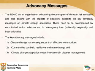 Advocacy Messages
• The NDMC as an organisation advocating the principles of disaster risk reduction
and also dealing with the impacts of disasters, supports the key advocacy
messages on climate change adaptation. These need to be accompanied by
coordinated action in-house and in interagency fora (nationally, regionally and
internationally).
• The key advocacy messages include:
1) Climate change has consequences that affect our communities;
2) Communities can build resilience to climate change and
3) Climate change adaptation needs investment in disaster management.
16
 