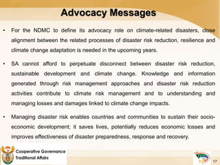 Advocacy Messages
• For the NDMC to define its advocacy role on climate-related disasters, close
alignment between the related processes of disaster risk reduction, resilience and
climate change adaptation is needed in the upcoming years.
• SA cannot afford to perpetuate disconnect between disaster risk reduction,
sustainable development and climate change. Knowledge and information
generated through risk management approaches and disaster risk reduction
activities contribute to climate risk management and to understanding and
managing losses and damages linked to climate change impacts.
• Managing disaster risk enables countries and communities to sustain their socio-
economic development; it saves lives, potentially reduces economic losses and
improves effectiveness of disaster preparedness, response and recovery.
17
 
