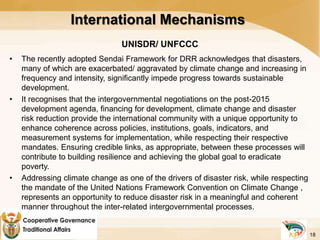 International Mechanisms
UNISDR/ UNFCCC
• The recently adopted Sendai Framework for DRR acknowledges that disasters,
many of which are exacerbated/ aggravated by climate change and increasing in
frequency and intensity, significantly impede progress towards sustainable
development.
• It recognises that the intergovernmental negotiations on the post-2015
development agenda, financing for development, climate change and disaster
risk reduction provide the international community with a unique opportunity to
enhance coherence across policies, institutions, goals, indicators, and
measurement systems for implementation, while respecting their respective
mandates. Ensuring credible links, as appropriate, between these processes will
contribute to building resilience and achieving the global goal to eradicate
poverty.
• Addressing climate change as one of the drivers of disaster risk, while respecting
the mandate of the United Nations Framework Convention on Climate Change ,
represents an opportunity to reduce disaster risk in a meaningful and coherent
manner throughout the inter-related intergovernmental processes.
•
18
 