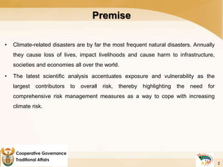 Premise
• Climate-related disasters are by far the most frequent natural disasters. Annually
they cause loss of lives, impact livelihoods and cause harm to infrastructure,
societies and economies all over the world.
• The latest scientific analysis accentuates exposure and vulnerability as the
largest contributors to overall risk, thereby highlighting the need for
comprehensive risk management measures as a way to cope with increasing
climate risk.
2
 