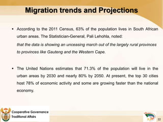 Migration trends and Projections
 According to the 2011 Census, 63% of the population lives in South African
urban areas. The Statistician-General, Pali Lehohla, noted:
that the data is showing an unceasing march out of the largely rural provinces
to provinces like Gauteng and the Western Cape.
 The United Nations estimates that 71.3% of the population will live in the
urban areas by 2030 and nearly 80% by 2050. At present, the top 30 cities
host 78% of economic activity and some are growing faster than the national
economy.
22
 