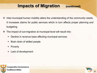  Inter-municipal human mobility alters the understanding of the community needs.
It increases claims for public services which in turn affects proper planning and
budgeting.
 The impact of out-migration at municipal level will result into:
 Decline in revenue base affecting municipal services
 Brain drain of skilled people
 Poverty
 Lack of development
Impacts of Migration (continued)
28
 