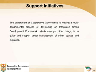 Support Initiatives
The department of Cooperative Governance is leading a multi-
departmental process of developing an Integrated Urban
Development Framework ,which amongst other things, is to
guide and support better management of urban spaces and
migration.
29
 