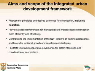  Propose the principles and desired outcomes for urbanisation, including
migration.
 Provide a national framework for municipalities to manage rapid urbanisation
more efficiently and effectively.
 Contribute to the implementation of the NDP in terms of framing approaches
and levers for territorial growth and development strategies.
 Facilitate improved cooperative governance for better integration and
coordination of interventions.
Aims and scope of the integrated urban
development framework
30
 