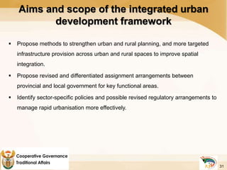 Aims and scope of the integrated urban
development framework
 Propose methods to strengthen urban and rural planning, and more targeted
infrastructure provision across urban and rural spaces to improve spatial
integration.
 Propose revised and differentiated assignment arrangements between
provincial and local government for key functional areas.
 Identify sector-specific policies and possible revised regulatory arrangements to
manage rapid urbanisation more effectively.
31
 