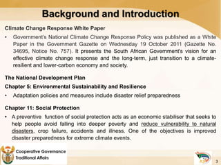 Background and Introduction
Climate Change Response White Paper
• Government’s National Climate Change Response Policy was published as a White
Paper in the Government Gazette on Wednesday 19 October 2011 (Gazette No.
34695, Notice No. 757). It presents the South African Government's vision for an
effective climate change response and the long-term, just transition to a climate-
resilient and lower-carbon economy and society.
The National Development Plan
Chapter 5: Environmental Sustainability and Resilience
• Adaptation policies and measures include disaster relief preparedness
Chapter 11: Social Protection
• A preventive function of social protection acts as an economic stabiliser that seeks to
help people avoid falling into deeper poverty and reduce vulnerability to natural
disasters, crop failure, accidents and illness. One of the objectives is improved
disaster preparedness for extreme climate events.
3
 