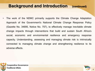 Background and Introduction (continued)
• The work of the NDMC primarily supports the Climate Change Adaptation
Approach of the Government’s National Climate Change Response Policy
(Gazette No. 34695, Notice No. 757), to effectively manage inevitable climate
change impacts through interventions that build and sustain South Africa’s
social, economic and environmental resilience and emergency response
capacity. Understanding, assessing and managing climate risk is intrinsically
connected to managing climate change and strengthening resilience to its
adverse effects.
4
 