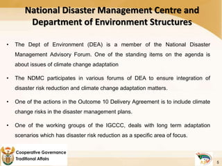 National Disaster Management Centre and
Department of Environment Structures
• The Dept of Environment (DEA) is a member of the National Disaster
Management Advisory Forum. One of the standing items on the agenda is
about issues of climate change adaptation
• The NDMC participates in various forums of DEA to ensure integration of
disaster risk reduction and climate change adaptation matters.
• One of the actions in the Outcome 10 Delivery Agreement is to include climate
change risks in the disaster management plans.
• One of the working groups of the IGCCC, deals with long term adaptation
scenarios which has disaster risk reduction as a specific area of focus.
5
 