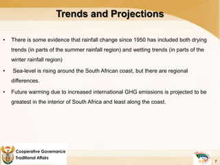 Trends and Projections
• There is some evidence that rainfall change since 1950 has included both drying
trends (in parts of the summer rainfall region) and wetting trends (in parts of the
winter rainfall region)
• Sea-level is rising around the South African coast, but there are regional
differences.
• Future warming due to increased international GHG emissions is projected to be
greatest in the interior of South Africa and least along the coast.
7
 