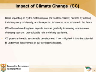 Impact of Climate Change (CC)
• CC is impacting on hydro-meteorological (or weather-related) hazards by altering
their frequency or intensity, and is expected to become more extreme in the future.
• CC will also have long term impacts such as gradually increasing temperatures,
changing seasons, unpredictable rain and rising sea levels.
 CC poses a threat to sustainable development. If not mitigated, it has the potential
to undermine achievement of our development goals.
8
 