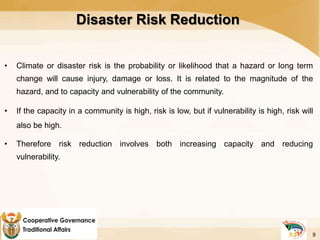 Disaster Risk Reduction
• Climate or disaster risk is the probability or likelihood that a hazard or long term
change will cause injury, damage or loss. It is related to the magnitude of the
hazard, and to capacity and vulnerability of the community.
• If the capacity in a community is high, risk is low, but if vulnerability is high, risk will
also be high.
• Therefore risk reduction involves both increasing capacity and reducing
vulnerability.
9
 