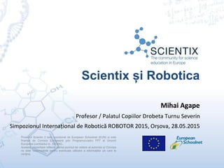 Scientix și Robotica
Proiectul Scientix 2 este coordonat de European Schoolnet (EUN) și este
finanțat de Comisia Europeană prin Programul-cadru FP7 al Uniuniii
Europene (contractul nr. 337250).
Această prezentare reflectă numai punctul de vedere al autorului și Comisia
nu este responsabilă pentru eventuala utilizare a informaţiilor pe care le
conţine.
Mihai Agape
Profesor / Palatul Copiilor Drobeta Turnu Severin
Simpozionul Internațional de Robotică ROBOTOR 2015, Orșova, 28.05.2015
 