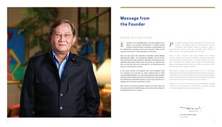 PUTERA SAMPOERNA
F o u n d e r
ducation is an intangible gift. In the early stages of our
efforts, we provided scholarships to underprivileged
children in several areas in Indonesia, and followed it up
by establishing a boarding school and university. These are the
steps we have taken to boost education in Indonesia.
Now we send forth 193 graduates of Akademi Siswa Bangsa
Internasional (ASBI) – the Sampoerna Academy into the world.
They will pursue further studies in reputable universities here in
Indonesia and abroad. With pride, we pursue our mission with
fervor so we may also set an example for our beneficiaries and
donors in giving back to society.
In the same manner, the students who have benefited from
our programs now provide the same opportunities to other
underprivileged children. It is our fervent hope that these children
will also receive quality education to unleash their true potential.
This attitude of sustainability guides us as we pave the way for a
brighter future for these Indonesian youths.
We continue our journey together, tapping into other resources
and areas such as the middle class, so we could oil the wheels of
the advancement of our country.
endidikan merupakan hadiah yang tidak ternilai. Awalnya, kami
berupaya menyediakan beasiswa bagi anak-anak keluarga
prasejahtera dari berbagai wilayah di Indonesia. Upaya ini
diikuti pendirian sekolah asrama dan universitas. Semua langkah ini
kami ambil demi memperbaiki pendidikan di Indonesia.
Tahun ini kami meluluskan 193 siswa Akademi Siswa Bangsa
Internasional (ASBI)–the Sampoerna Academy, yang akan melanjutkan
studi di berbagai universitas terbaik di Indonesia maupun luar negeri.
Kami mengemban misi dengan penuh bangga dan semangat agar
dapat menjadi teladan bagi para penerima manfaat serta donatur, dalam
berkontribusi kembali kepada masyarakat.
Para penerima manfaat dari program-program kami kini memberikan
peluang serupa bagi anak-anak prasejahtera lainnya. Besar harapan kami,
mereka dapat ikut menerima pendidikan bermutu dan mengembangkan
potensinya. Keberlanjutan ini menjadi pedoman kami dalam mewujudkan
masa depan yang lebih cerah bagi para pemuda Indonesia.
Perjalanan ini kami lanjutkan bersama dengan memanfaatkan berbagai
sumber daya dan komunitas lain, seperti kelas menengah, sehingga
kami dapat menggerakkan roda kemajuan negeri ini.
E P
SAILING INTO THE FUTURE
Message from
the Founder
10 11
 