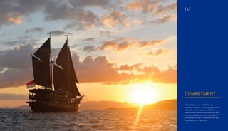 COMMITMENT
Through the years, the Phinisi has
remained relevant; it is still being utilized
for trade until the present. With our
beneficiaries, we manifest resilience and
a complete dedication to tirelessly and
continuously strive for improvement and
development in Indonesia.
IV
 