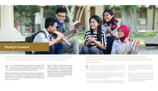 GREAT IMPORTANCE IS PLACED IN IMPARTING THE VALUE OF GENEROSITY TO OUR BENEFICIARIES.
WITH THEM, WE ENGAGE IN MEANINGFUL ACTIVITIES TO GIVE BACK TO THE COMMUNITY
Paying It Forward
part from advocating education, Putera Sampoerna Foundation (PSF)
also serves as a catalyst for change which only happens when other
people are influenced by one’s actions. As a social business institution,
it is our priority to impart the importance of giving back to society.
We believe that the best leaders are blessed with a true desire to make significant
contributions to the community. By practicing compassion throughout the
organization, we are also inspiring our beneficiaries, the future leaders of our
country, to possess real concern for others, specifically for the disadvantaged
members of the community.
A Students at Akademi Siswa Bangsa Internasional
(ASBI) – the Sampoerna Academy are encouraged
to regularly engage in community service activities.
In early 2014, ASBI – the Sampoerna Academy
students participated in the Flood Response Activity
spearheaded by Ikatan Relawan Sosial Indonesia.
They packed donations and distributed cleaning
tools to those affected by the flood.
KAMI MEMANDANG PENTING UNTUK MENANAMKAN NILAI-NILAI LUHUR KEPADA PARA
PENERIMA MANFAAT. BERSAMA KITA MENGGALANG KEKUATAN UNTUK BERKONTRIBUSI KEMBALI
KEPADA MASYARAKAT
elain menjadi motor perbaikan pendidikan di Indonesia, Putera Sampoerna
Foundation (PSF) juga berperan sebagai katalisator perubahan, yang hanya
terjadi berkat aksi inspiratif bersama. Sebagai institusi bisnis sosial, kami
memprioritaskan penanaman berkontribusi kembali kepada masyarakat.
Kami percaya, para pemimpin terbaik dianugerahi keinginan tulus untuk berkontribusi
besar bagi masyarakat. Dengan prinsip tenggang rasa dalam organisasi, kami
menginsipirasi para penerima manfaat sebagai calon pemimpin negeri untuk bersimpati
kepada sesama, khususnya masyarakat prasejahtera.
Para siswa Akademi Siswa Bangsa Internasional (ASBI)–the Sampoerna Academy
didorong untuk terlibat dalam aktivitas kemasyarakatan. Awal 2014, para siswa ASBI–the
S Sampoerna Academy berpartisipasi dalam Aksi Sosial
Tanggap Banjir bersama Ikatan Relawan Sosial Indonesia
di mana mereka mengumpulkan dan mendistribusikan
alat kebersihan.
Sementara itu, para mahasiswa Universitas Siswa
Bangsa Internasional (USBI)–the Sampoerna University
mengadakan seminar ketahanan pangan dalam skala
lokal dan global, dan mengidentifikasi sumber daya
untuk pengembangan teknologi pangan dan agronomi,
agar dapat memenuhi kebutuhan lokal.
56 57
 