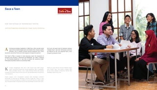 Save a Teen
UNTUK PEMUDA INDONESIA YANG KAYA POTENSI
FOR THE FUTURE OF INDONESIA’S YOUTH
fundraising campaign established in 2009, Save a Teen provides equal
opportunity to disadvantaged teens and enables them access to quality
education. This is possible through financial assistance from online
donations, commitment forms and retail programs of supportive partners.
From April to May, a program to raise awareness about the importance of
education was launched in Samarinda and Balikpapan. On 3 May, a showing
of “The Amazing Spiderman 2” was held at Cinema XXI, Epicentrum Walk.
Participants expressed support by purchasing tickets.
ampanye penggalangan dana Save a Teen dimulai sejak 2009, dengan
tujuan memperluas peluang para remaja prasejahtera dalam mendapatkan
akses pendidikan bermutu. Hal ini dapat terlaksana berkat dana bantuan
pendidikan dari donatur daring, formulir komitmen, dan berbagai program ritel dari para
mitra pendukung.
Sebuah program untuk meningkatkan kesadaran akan pentingnya pendidikan
dilaksanakan di Samarinda dan Balikpapan mulai April hingga Mei. Selain itu, acara
menonton The Amazing Spiderman 2 diadakan di Cinema XXI, Epicentrum Walk, pada 3
Mei. Para peserta dapat menyalurkan bantuannya cukup dengan membeli tiket nonton.
K
On 8 June, the fourth Unite for Education themed,
“Football Fever,” was held. Participants joined the
Fun Walk & Fun Run and supported Save a Teen
through the education funds.
Pada 8 Juni, acara Unite for Education diadakan dengan
tema Football Fever. Para peserta mengikuti jalan
dan lari santai sekaligus menyalurkan bantuan dana
pendidikan melalui Save a Teen.
A
60
 