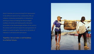 Hand in hand we can strive to bring forth improvement
in the different sectors of our communities. We can
endeavor to develop sustainability in Indonesia by
shifting our focus on helping the less privileged
members of society and making quality education
accessible to the disadvantaged children of the country.
Our actions will mold and inspire this next generation of
leaders to create a brighter tomorrow for the whole of
Indonesia. It all starts with each person.
Together, let us make a real headway
to a better future.
 