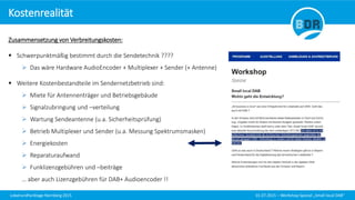 Lokalrundfunktage Nürnberg 2015 01.07.2015 – Workshop Spezial „Small local DAB“
Zusammensetzung von Verbreitungskosten:
 Schwerpunktmäßig bestimmt durch die Sendetechnik ????
 Das wäre Hardware AudioEncoder + Multiplexer + Sender (+ Antenne)
 Weitere Kostenbestandteile im Sendernetzbetrieb sind:
 Miete für Antennenträger und Betriebsgebäude
 Signalzubringung und –verteilung
 Wartung Sendeantenne (u.a. Sicherheitsprüfung)
 Betrieb Multiplexer und Sender (u.a. Messung Spektrumsmasken)
 Energiekosten
 Reparaturaufwand
 Funklizenzgebühren und –beiträge
… aber auch Lizenzgebühren für DAB+ Audioencoder !!
Kostenrealität
 