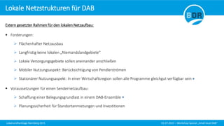 Lokalrundfunktage Nürnberg 2015 01.07.2015 – Workshop Spezial „Small local DAB“
Extern gesetzter Rahmen für den lokalen Netzaufbau:
 Forderungen:
 Flächenhafter Netzausbau
 Langfristig keine lokalen „Niemandslandgebiete“
 Lokale Versorgungsgebiete sollen aneinander anschließen
 Mobiler Nutzungsaspekt: Berücksichtigung von Pendlerströmen
 Stationärer Nutzungsaspekt: In einer Wirtschaftsregion sollen alle Programme gleichgut verfügbar sein
 Voraussetzungen für einen Sendernetzaufbau:
 Schaffung einer Belegungsgrundlast in einem DAB-Ensemble
 Planungssicherheit für Standortanmietungen und Investitionen
Lokale Netzstrukturen für DAB
 