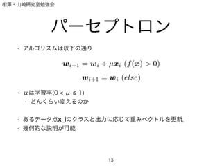 相澤・山崎研究室勉強会
パーセプトロン
• アルゴリズムは以下の通り
!
!
!
!
• μは学習率(0 < μ 1)
• どんくらい変えるのか
!
• あるデータ点x_iのクラスと出力に応じて重みベクトルを更新．
• 幾何的な説明が可能
13
wi+1 = wi + µxi (f(x) > 0)
wi+1 = wi (else)
 
