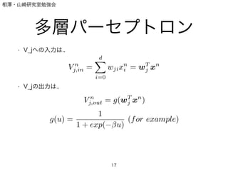 相澤・山崎研究室勉強会
多層パーセプトロン
• V_jへの入力は..
!
!
!
• V_jの出力は..
!
!
!
!
17
V n
j,in =
dX
i=0
wjixn
i = wT
j xn
V n
j,out = g(wT
j xn
)
g(u) =
1
1 + exp( u)
(for example)
 