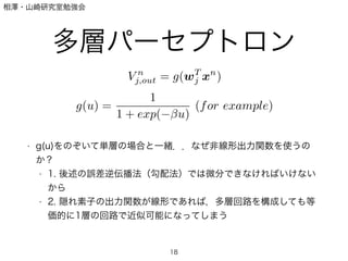 相澤・山崎研究室勉強会
多層パーセプトロン
!
!
!
!
!
• g(u)をのぞいて単層の場合と一緒．．なぜ非線形出力関数を使うの
か？
• 1. 後述の誤差逆伝播法（勾配法）では微分できなければいけない
から
• 2. 隠れ素子の出力関数が線形であれば，多層回路を構成しても等
価的に1層の回路で近似可能になってしまう
18
V n
j,out = g(wT
j xn
)
g(u) =
1
1 + exp( u)
(for example)
 