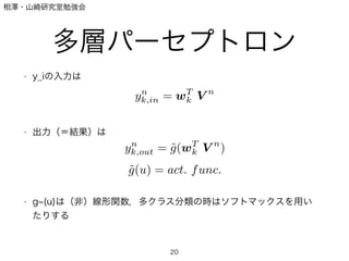 相澤・山崎研究室勉強会
多層パーセプトロン
• y_iの入力は
!
!
!
• 出力（＝結果）は
!
!
!
!
• g (u)は（非）線形関数，多クラス分類の時はソフトマックスを用い
たりする
!
20
yn
k,in = wT
kjV n
yn
k,out = ˜g(wT
kjV n
)
˜g(u) = act. func.
 