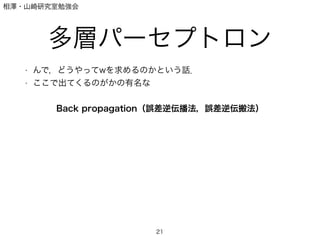 相澤・山崎研究室勉強会
多層パーセプトロン
• んで，どうやってwを求めるのかという話．
• ここで出てくるのがかの有名な
!
Back propagation（誤差逆伝播法，誤差逆伝搬法）
21
 