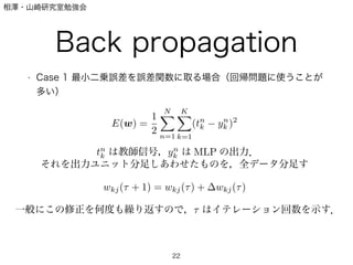相澤・山崎研究室勉強会
Back propagation
• Case 1 最小二乗誤差を誤差関数に取る場合（回帰問題に使うことが
多い）
22
E(w) =
1
2
N
n=1
K
k=1
(tn
k yn
k )2
tn
k は教師信号，yn
k は MLP の出力．
それを出力ユニット分足しあわせたものを，全データ分足す
wkj( + 1) = wkj( ) + wkj( )
一般にこの修正を何度も繰り返すので， はイテレーション回数を示す．
 