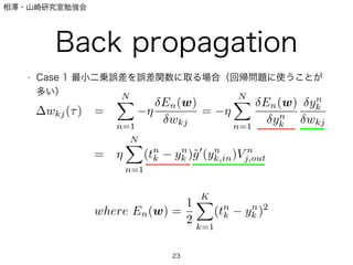 相澤・山崎研究室勉強会
Back propagation
• Case 1 最小二乗誤差を誤差関数に取る場合（回帰問題に使うことが
多い）
23
wkj( ) =
N
n=1
En(w)
wkj
=
N
n=1
En(w)
yn
k
yn
k
wkj
=
N
n=1
(tn
k yn
k )˜g (yn
k,in)V n
j,out
where En(w) =
1
2
K
k=1
(tn
k yn
k )2
 