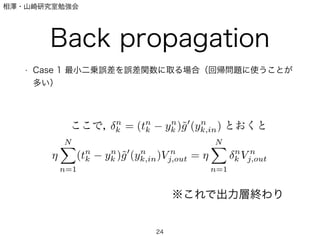 相澤・山崎研究室勉強会
Back propagation
• Case 1 最小二乗誤差を誤差関数に取る場合（回帰問題に使うことが
多い）
24
ここで， n
k = (tn
k yn
k )˜g (yn
k,in) とおくと
N
n=1
(tn
k yn
k )˜g (yn
k,in)V n
j,out =
N
n=1
n
k V n
j,out
※これで出力層終わり
 