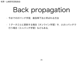 相澤・山崎研究室勉強会
Back propagation
• 今までのがバッチ学習，最急降下法と呼ばれる方法
!
• １データごとに更新する場合（オンライン学習）や，小さいバッチで
行う場合（ミニバッチ学習）などもある．
26
 