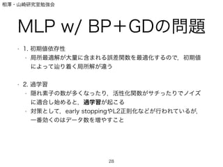 相澤・山崎研究室勉強会
MLP w/ BP＋GDの問題
• 1. 初期値依存性
• 局所最適解が大量に含まれる誤差関数を最適化するので，初期値
によって り着く局所解が違う
!
• 2. 過学習
• 隠れ素子の数が多くなったり，活性化関数がサチったりでノイズ
に適合し始めると，過学習が起こる
• 対策として，early stoppingやL2正則化などが行われているが，
一番効くのはデータ数を増やすこと
28
 