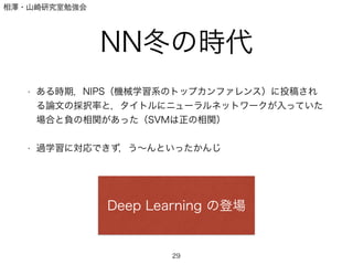 相澤・山崎研究室勉強会
NN冬の時代
!
• ある時期，NIPS（機械学習系のトップカンファレンス）に投稿され
る論文の採択率と，タイトルにニューラルネットワークが入っていた
場合と負の相関があった（SVMは正の相関）
!
• 過学習に対応できず，う∼んといったかんじ
29
Deep Learning の登場
 