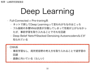 相澤・山崎研究室勉強会
Deep Learning
• Full-Connected + Pre-traning系
• ネットで探してDeep Learningって言われがちなのはこっち
• フル接続の多層NNは誤差が分散してしまって性能が上がらなかっ
たが，事前学習を取り入れることでそれを回避
• Deep Belief NetsやStacked Denoising Autoencodersなどが
知られている
!
• CNN系
• 事前学習なし，局所受容野の考え方を取り入れることで過学習の
回避
• 画像に向いている（らしい）
32
 