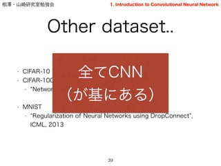 相澤・山崎研究室勉強会
Other dataset..
• CIFAR-10
• CIFAR-100
• Network in Network , ICLR 2014
!
• MNIST
• Regularization of Neural Networks using DropConnect ,
ICML, 2013
39
全てCNN
（が基にある）
1. Introduction to Convolutional Neural Network
 