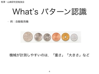 相澤・山崎研究室勉強会
What s パターン認識
• 例：自動販売機
4
機械が計測しやすいのは，「重さ」「大きさ」など
 